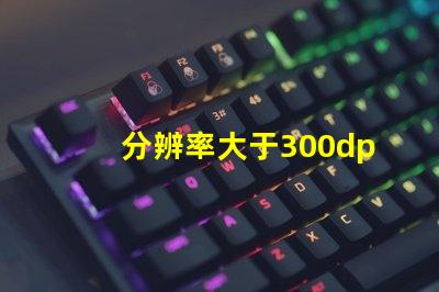 分辨率大于300dpi是什么意思 照片RGB是什么意思